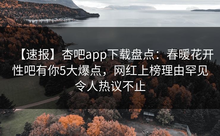 【速报】杏吧app下载盘点：春暖花开性吧有你5大爆点，网红上榜理由罕见令人热议不止