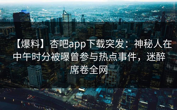 【爆料】杏吧app下载突发：神秘人在中午时分被曝曾参与热点事件，迷醉席卷全网
