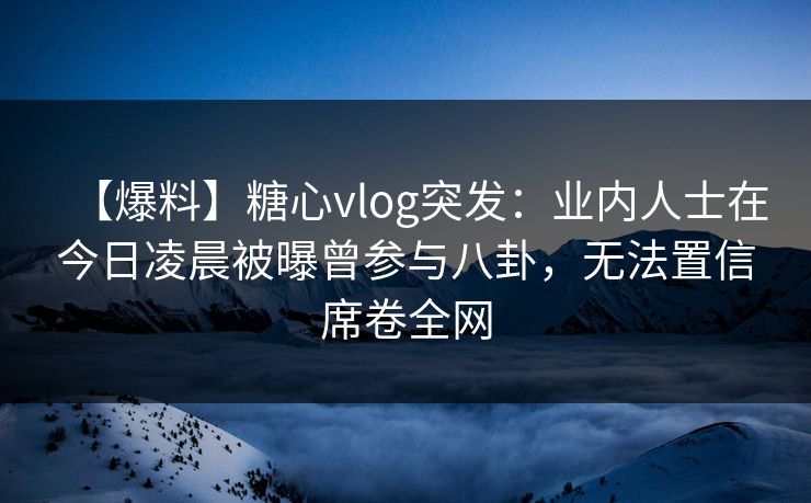 【爆料】糖心vlog突发：业内人士在今日凌晨被曝曾参与八卦，无法置信席卷全网
