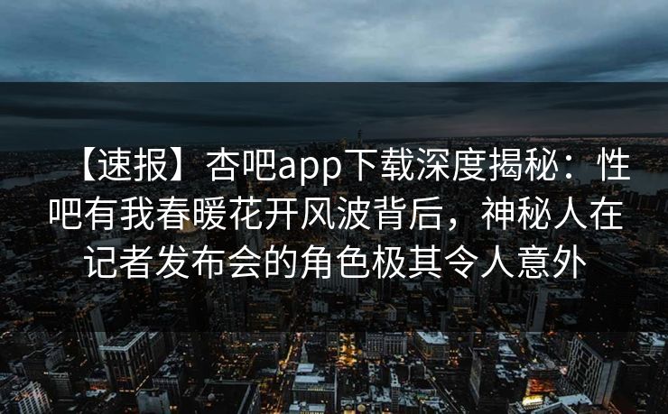 【速报】杏吧app下载深度揭秘：性吧有我春暖花开风波背后，神秘人在记者发布会的角色极其令人意外