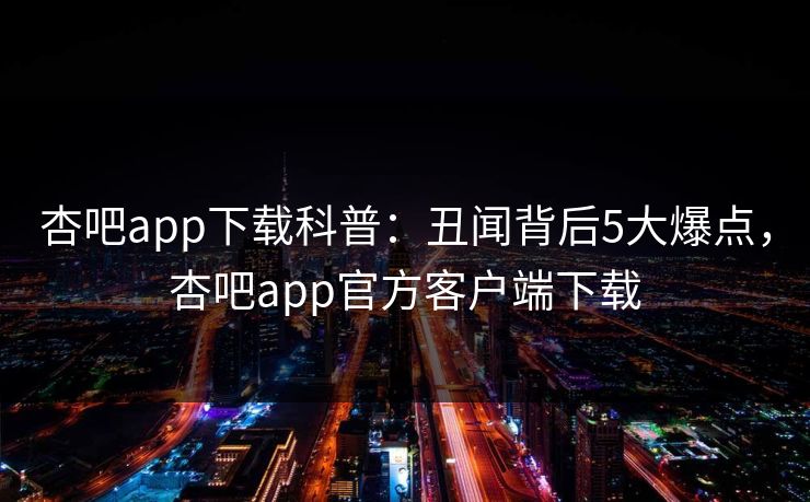 杏吧app下载科普：丑闻背后5大爆点，杏吧app官方客户端下载