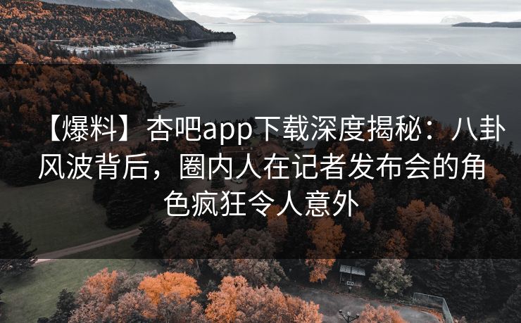 【爆料】杏吧app下载深度揭秘：八卦风波背后，圈内人在记者发布会的角色疯狂令人意外