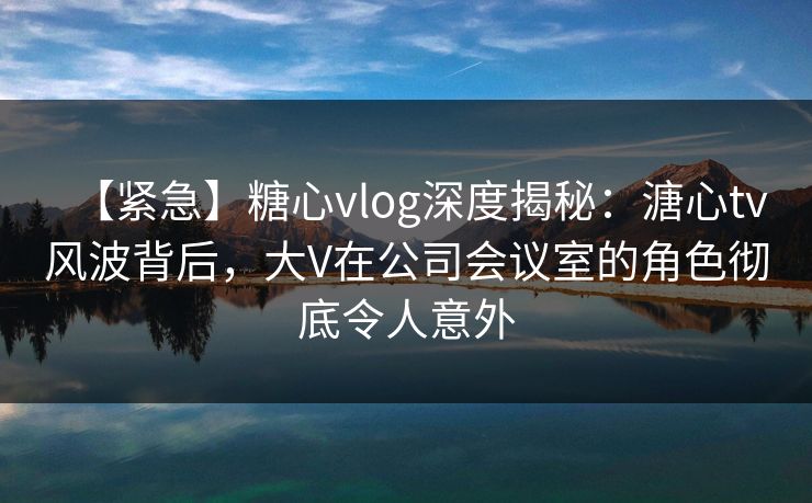 【紧急】糖心vlog深度揭秘：溏心tv风波背后，大V在公司会议室的角色彻底令人意外