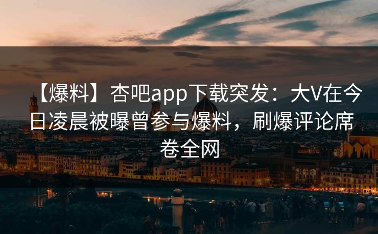 【爆料】杏吧app下载突发：大V在今日凌晨被曝曾参与爆料，刷爆评论席卷全网