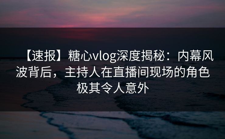 【速报】糖心vlog深度揭秘：内幕风波背后，主持人在直播间现场的角色极其令人意外