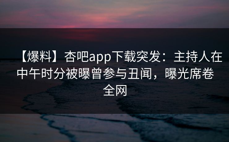 【爆料】杏吧app下载突发：主持人在中午时分被曝曾参与丑闻，曝光席卷全网