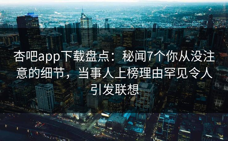 杏吧app下载盘点：秘闻7个你从没注意的细节，当事人上榜理由罕见令人引发联想