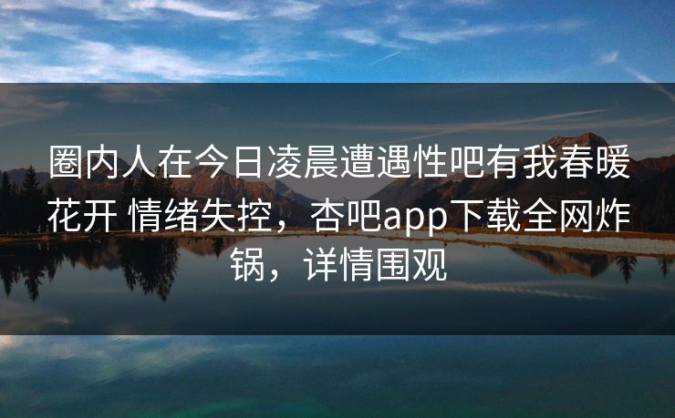 圈内人在今日凌晨遭遇性吧有我春暖花开 情绪失控，杏吧app下载全网炸锅，详情围观