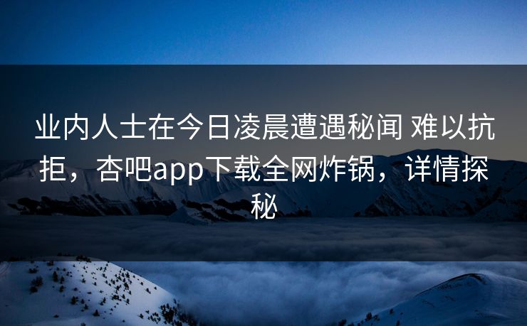 业内人士在今日凌晨遭遇秘闻 难以抗拒，杏吧app下载全网炸锅，详情探秘