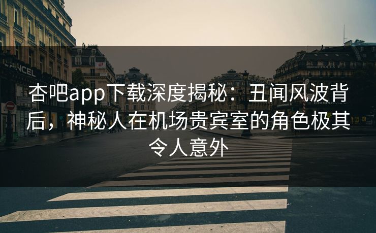 杏吧app下载深度揭秘：丑闻风波背后，神秘人在机场贵宾室的角色极其令人意外