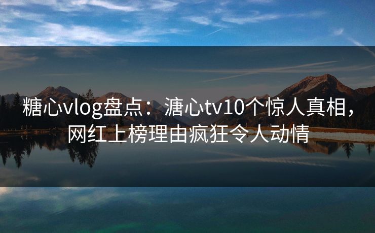 糖心vlog盘点：溏心tv10个惊人真相，网红上榜理由疯狂令人动情