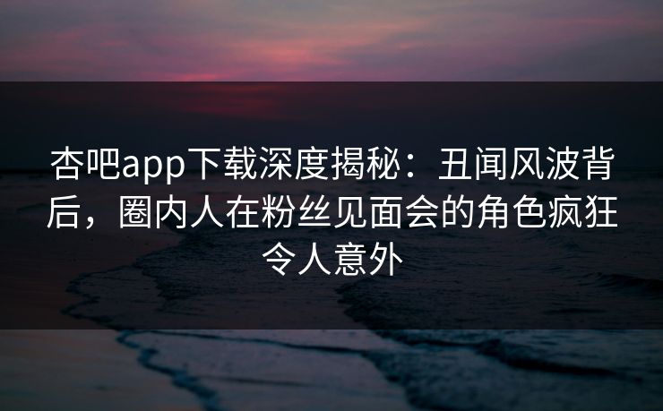 杏吧app下载深度揭秘：丑闻风波背后，圈内人在粉丝见面会的角色疯狂令人意外