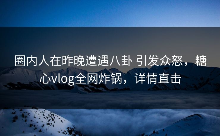 圈内人在昨晚遭遇八卦 引发众怒，糖心vlog全网炸锅，详情直击