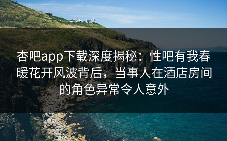 杏吧app下载深度揭秘：性吧有我春暖花开风波背后，当事人在酒店房间的角色异常令人意外