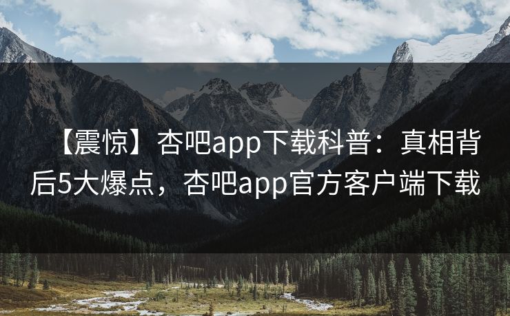 【震惊】杏吧app下载科普：真相背后5大爆点，杏吧app官方客户端下载