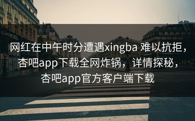 网红在中午时分遭遇xingba 难以抗拒，杏吧app下载全网炸锅，详情探秘，杏吧app官方客户端下载