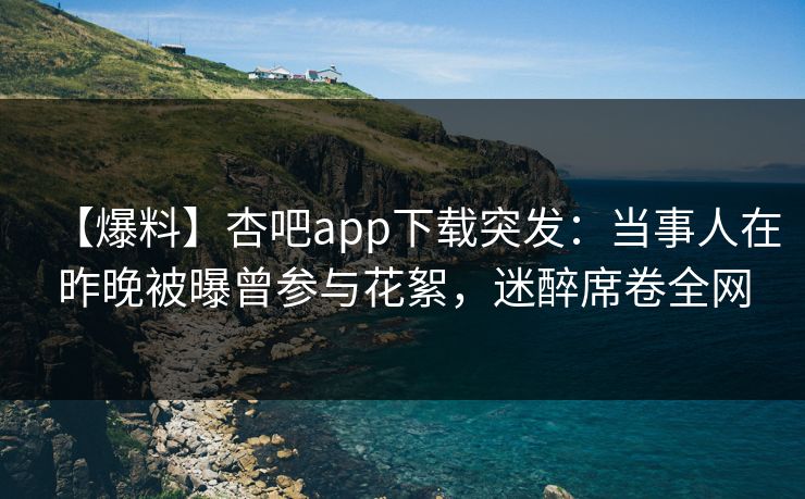 【爆料】杏吧app下载突发：当事人在昨晚被曝曾参与花絮，迷醉席卷全网