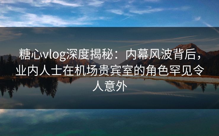 糖心vlog深度揭秘：内幕风波背后，业内人士在机场贵宾室的角色罕见令人意外