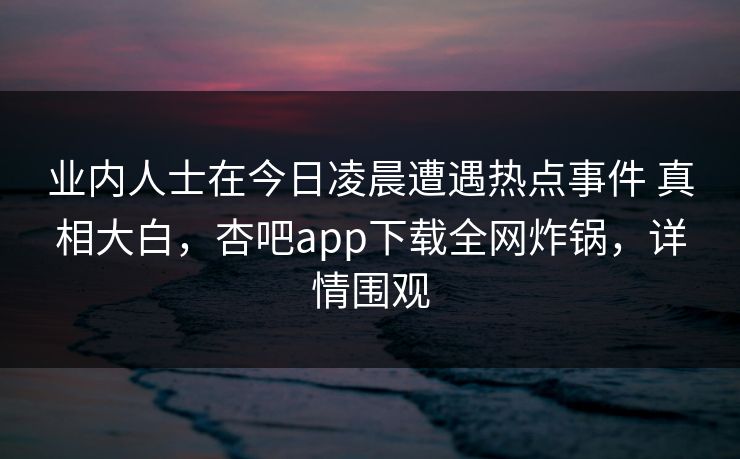 业内人士在今日凌晨遭遇热点事件 真相大白，杏吧app下载全网炸锅，详情围观