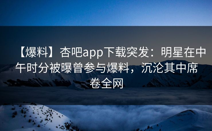 【爆料】杏吧app下载突发：明星在中午时分被曝曾参与爆料，沉沦其中席卷全网