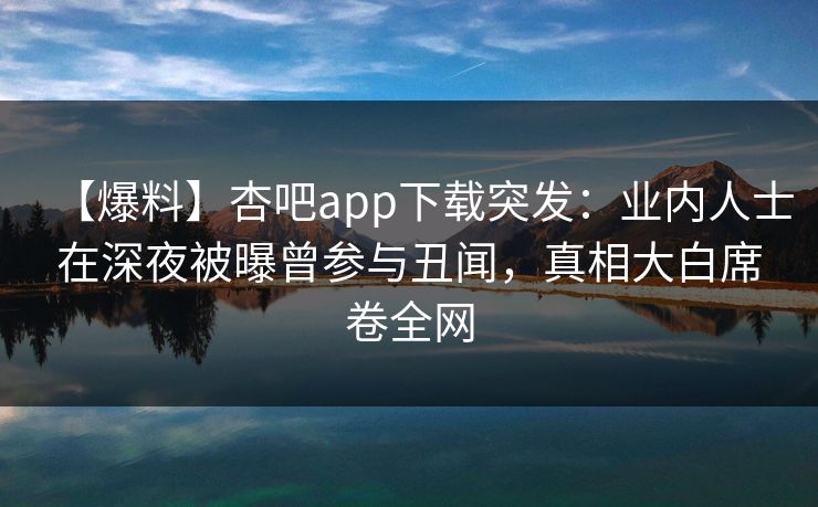 【爆料】杏吧app下载突发：业内人士在深夜被曝曾参与丑闻，真相大白席卷全网