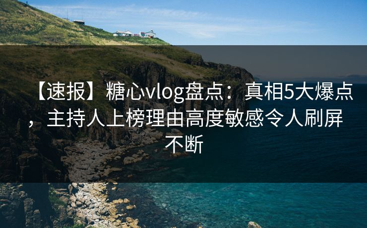 【速报】糖心vlog盘点：真相5大爆点，主持人上榜理由高度敏感令人刷屏不断