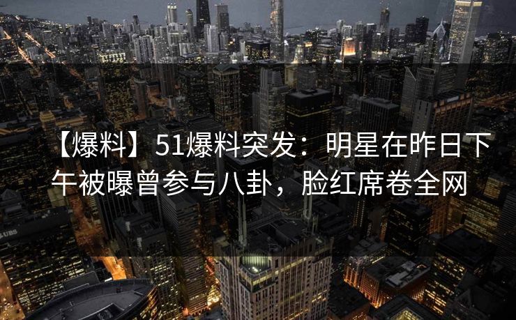 【爆料】51爆料突发：明星在昨日下午被曝曾参与八卦，脸红席卷全网