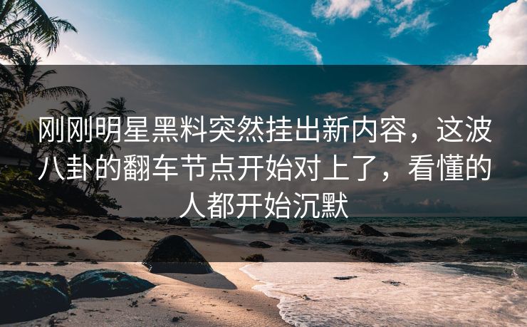 刚刚明星黑料突然挂出新内容，这波八卦的翻车节点开始对上了，看懂的人都开始沉默