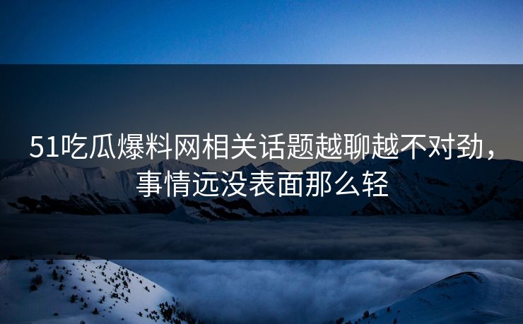 51吃瓜爆料网相关话题越聊越不对劲，事情远没表面那么轻