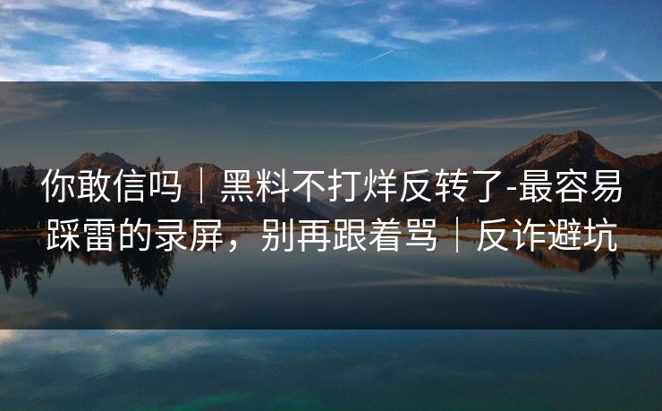 你敢信吗｜黑料不打烊反转了-最容易踩雷的录屏，别再跟着骂｜反诈避坑