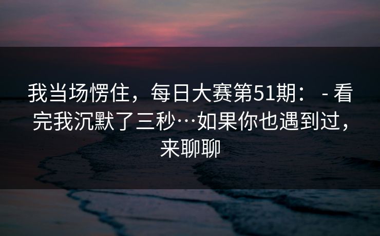 我当场愣住，每日大赛第51期： - 看完我沉默了三秒…如果你也遇到过，来聊聊