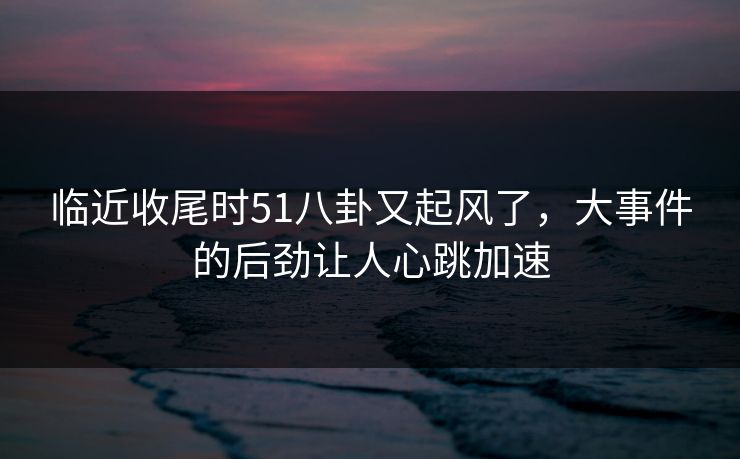 临近收尾时51八卦又起风了，大事件的后劲让人心跳加速
