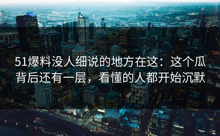 51爆料没人细说的地方在这：这个瓜背后还有一层，看懂的人都开始沉默