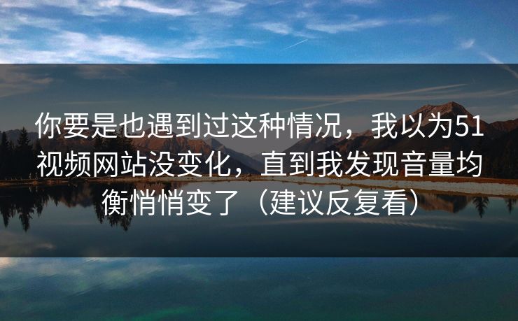 你要是也遇到过这种情况，我以为51视频网站没变化，直到我发现音量均衡悄悄变了（建议反复看）