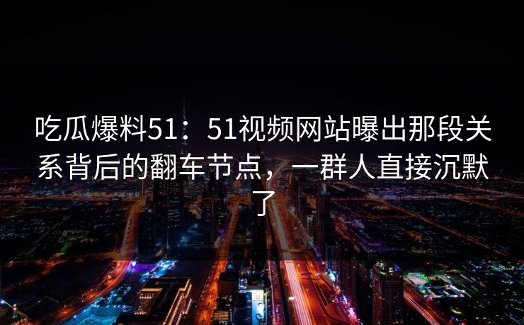 吃瓜爆料51：51视频网站曝出那段关系背后的翻车节点，一群人直接沉默了