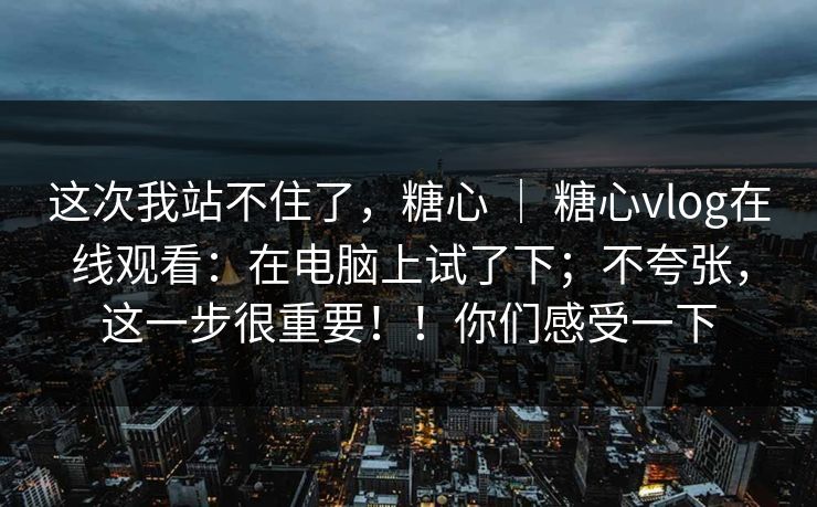 这次我站不住了，糖心 ｜ 糖心vlog在线观看：在电脑上试了下；不夸张，这一步很重要！！你们感受一下